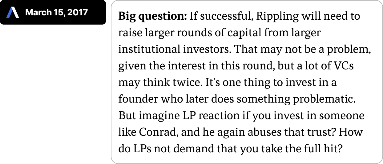 _Big question: If successful, Rippling will need to raise larger rounds of capital from larger institutional investors. That may not be a problem, given the interest in this round, but a lot of VCs may think twice. It's one thing to invest in a founder who later does something problematic. But imagine LP reaction if you invest in someone like Conrad, and he again abuses that trust? How do LPs not demand that you take the full hit?
